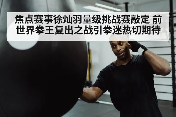 焦点赛事徐灿羽量级挑战赛敲定 前世界拳王复出之战引拳迷热切期待
